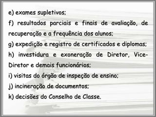 e) exames supletivos;
f) resultados parciais e finais de avaliação, de
recuperação e a frequência dos alunos;
g) expedição e registro de certificados e diplomas;
h) investidura e exoneração de Diretor, Vice-

Diretor e demais funcionários;
i) visitas do órgão de inspeção de ensino;
j) incineração de documentos;
k) decisões do Conselho de Classe.

 