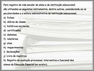 Para registro da vida escolar do aluno e da instituição educacional
são utilizados os seguintes instrumentos, dentre outros, considerando-se as
peculiaridades e a esfera administrativa da instituição educacional:
a) fichas;
b) diários de classe;

c) históricos escolares;
d) certificados;
e) diplomas;
f) relatórios;

g) atas;
h) requerimentos;
i) declarações;
j) Livro de registros;
k) Registro de avaliação processual, interventiva e funcional dos
alunos da Educação Especial (se existir).

 