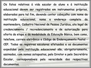 Os fatos relativos à vida escolar do aluno e à instituição
educacional devem ser registrados em instrumentos próprios,

elaborados para tal fim, devendo conter cabeçalho com nome da
instituição

educacional,

nome

e

endereço

completo

da

mantenedora, Cadastro Nacional de Pessoa Jurídica, ato legal de

credenciamento / recredenciamento e de autorização para
oferta da etapa e da modalidade da Educação Básica, bem como,
telefone, correio eletrônico e Código de Endereçamento Postal CEP. Todos os registros escolares efetuados e os documentos
expedidos pela instituição educacional são, obrigatoriamente,
assinados, com nomes sotopostos, pelo Diretor e pelo Secretário
Escolar,

corresponsáveis

documentos.

pela

veracidade

dos

respectivos

 