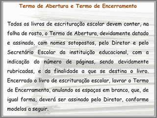 Termo de Abertura e Termo de Encerramento

Todos os livros de escrituração escolar devem conter, na
folha de rosto, o Termo de Abertura, devidamente datado
e assinado, com nomes sotopostos, pelo Diretor e pelo

Secretário Escolar da instituição educacional, com a
indicação do número de páginas, sendo devidamente
rubricadas, e da finalidade a que se destina o livro.

Encerrado o livro de escrituração escolar, lavrar o Termo
de Encerramento, anulando os espaços em branco, que, de
igual forma, deverá ser assinado pelo Diretor, conforme
modelos a seguir.

 