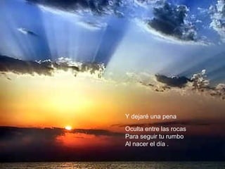 Y dejaré una pena 
Oculta entre las rocas 
Para seguir tu rumbo 
Al nacer el día . 
 