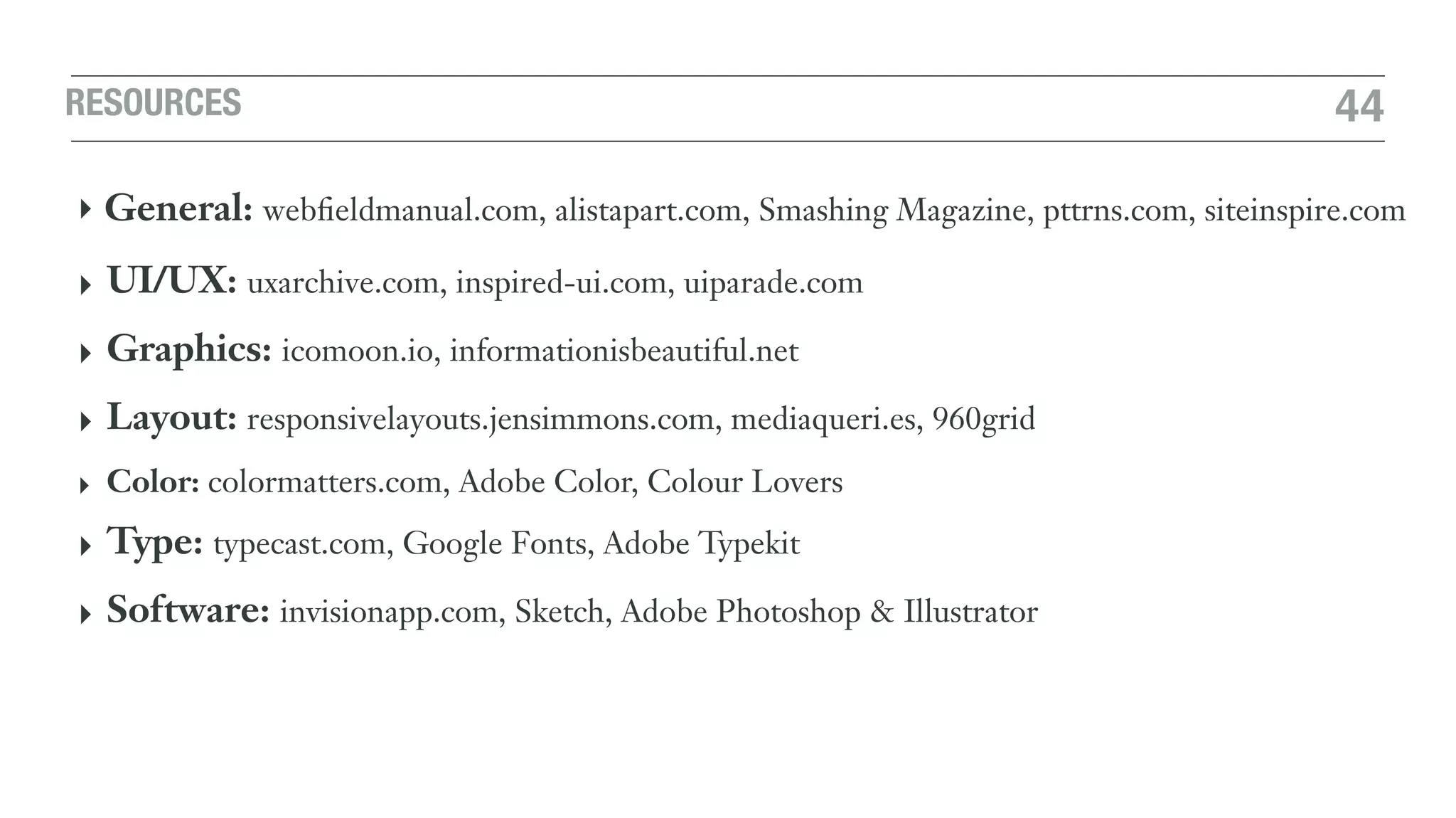 RESOURCES 44
‣ General: webﬁeldmanual.com, alistapart.com, Smashing Magazine, pttrns.com, siteinspire.com
‣ UI/UX: uxarchive.com, inspired-ui.com, uiparade.com
‣ Graphics: icomoon.io, informationisbeautiful.net
‣ Layout: responsivelayouts.jensimmons.com, mediaqueri.es, 960grid
‣ Color: colormatters.com, Adobe Color, Colour Lovers
‣ Type: typecast.com, Google Fonts, Adobe Typekit
‣ Software: invisionapp.com, Sketch, Adobe Photoshop & Illustrator
 