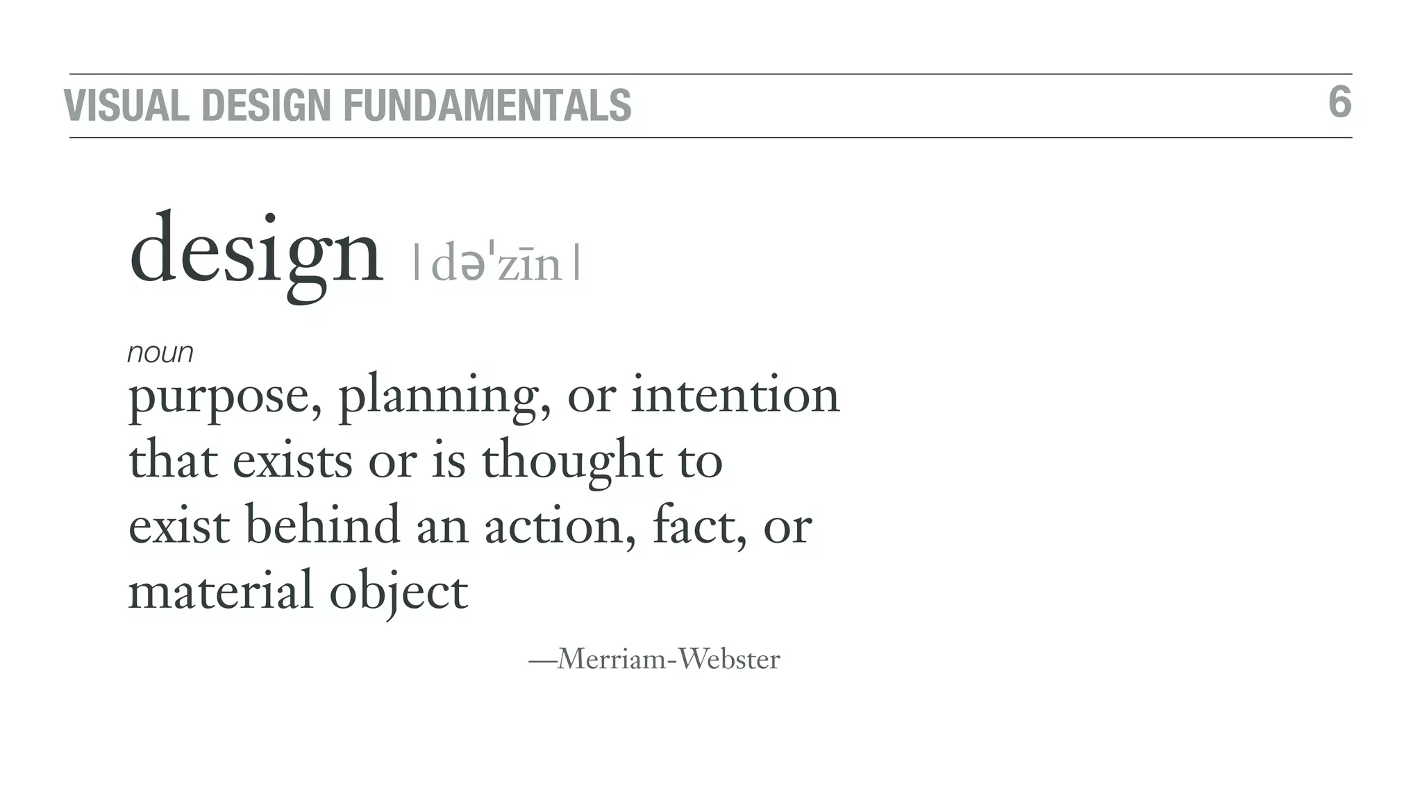 6VISUAL DESIGN FUNDAMENTALS
design |dəˈzīn|
noun
purpose, planning, or intention
that exists or is thought to  
exist behind an action, fact, or
material object
—Merriam-Webster
 