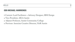 HELLO 2
OEN MICHAEL HAMMONDS
‣ Current: Lead Facilitator + Advisory Designer, IBM Design
‣ Vice-President, AIGA Austin
‣ Adjunct Professor, Austin Community College
‣ Previous: Associate Creative Director, Y&R Austin
 