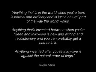 Douglas Adams
”Anything that is in the world when you’re born
is normal and ordinary and is just a natural part
of the way the world works.
Anything that’s invented between when you’re
ﬁfteen and thirty-ﬁve is new and exiting and
revolutionary and you can probably get a
career in it.
Anything invented after you’re thirty-ﬁve is
against the natural order of tings.”
 