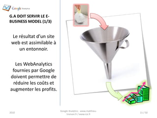 G.A DOIT SERVIR LE E-
BUSINESS MODEL (1/3)


 Le résultat d’un site
 web est assimilable à
    un entonnoir.

  Les WebAnalytics
 fournies par Google
doivent permettre de
 réduire les coûts et
augmenter les profits.



                         Google Analytics - www.matthieu-
2010                                                        11 / 50
                              tranvan.fr / www.ice.fr
 