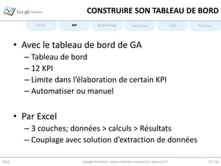 CONSTRUIRE SON TABLEAU DE BORD
            L’outil    KPI            Paramétrage           Indicateurs                Trafic   Parcours




       • Avec le tableau de bord de GA
         – Tableau de bord
         – 12 KPI
         – Limite dans l’élaboration de certain KPI
         – Automatiser ou manuel

       • Par Excel
         – 3 couches; données > calculs > Résultats
         – Couplage avec solution d’extraction de données

2010                         Google Analytics - www.matthieu-tranvan.fr / www.ice.fr                 23 / 50
 