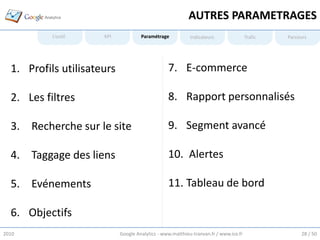 AUTRES PARAMETRAGES
           L’outil    KPI            Paramétrage           Indicateurs                Trafic   Parcours




  1. Profils utilisateurs                        7. E-commerce

  2. Les filtres                                 8. Rapport personnalisés

  3. Recherche sur le site                       9. Segment avancé

  4. Taggage des liens                           10. Alertes

  5. Evénements                                  11. Tableau de bord

  6. Objectifs
2010                        Google Analytics - www.matthieu-tranvan.fr / www.ice.fr                 28 / 50
 