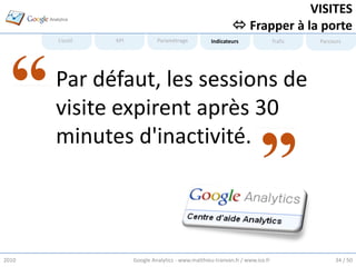 VISITES
                                                                Frapper à la porte
        L’outil   KPI            Paramétrage           Indicateurs                Trafic   Parcours




       • Par défaut, les sessions de
         visite expirent après 30
         minutes d'inactivité.




2010                    Google Analytics - www.matthieu-tranvan.fr / www.ice.fr                 34 / 50
 