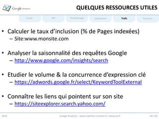 QUELQUES RESSOURCES UTILES
             L’outil    KPI            Paramétrage           Indicateurs                Trafic   Parcours




• Calculer le taux d’inclusion (% de Pages indexées)
       – Site:www.monsite.com

• Analyser la saisonnalité des requêtes Google
       – http://www.google.com/insights/search

• Etudier le volume & la concurrence d’expression clé
       – https://adwords.google.fr/select/KeywordToolExternal

• Connaître les liens qui pointent sur son site
       – https://siteexplorer.search.yahoo.com/
2010                          Google Analytics - www.matthieu-tranvan.fr / www.ice.fr                 44 / 50
 
