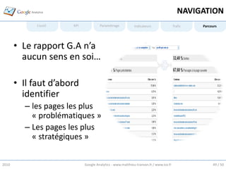 NAVIGATION
             L’outil   KPI            Paramétrage           Indicateurs                Trafic   Parcours




       • Le rapport G.A n’a
         aucun sens en soi…

       • Il faut d’abord
         identifier
         – les pages les plus
           « problématiques »
         – Les pages les plus
           « stratégiques »


2010                         Google Analytics - www.matthieu-tranvan.fr / www.ice.fr                 49 / 50
 