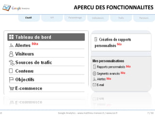APERCU DES FONCTIONNALITES
     L’outil   KPI            Paramétrage           Indicateurs                Trafic   Parcours




10                   Google Analytics - www.matthieu-tranvan.fr / www.ice.fr                   7 / 50
 