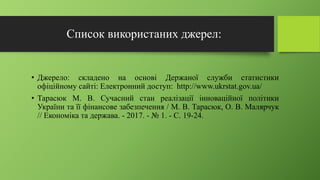 Список використаних джерел:
• Джерело: складено на основі Держаної служби статистики
офіційному сайті: Електронний доступ: http://www.ukrstat.gov.ua/
• Тарасюк М. В. Сучасний стан реалізації інноваційної політики
України та її фінансове забезпечення / М. В. Тарасюк, О. В. Малярчук
// Економіка та держава. - 2017. - № 1. - С. 19-24.
 