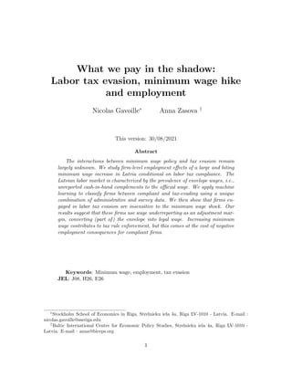 What we pay in the shadow:
Labor tax evasion, minimum wage hike
and employment
Nicolas Gavoille∗
Anna Zasova †
This version: 30/08/2021
Abstract
The interactions between minimum wage policy and tax evasion remain
largely unknown. We study firm-level employment effects of a large and biting
minimum wage increase in Latvia conditional on labor tax compliance. The
Latvian labor market is characterized by the prevalence of envelope wages, i.e.,
unreported cash-in-hand complements to the official wage. We apply machine
learning to classify firms between compliant and tax-evading using a unique
combination of administrative and survey data. We then show that firms en-
gaged in labor tax evasion are insensitive to the minimum wage shock. Our
results suggest that these firms use wage underreporting as an adjustment mar-
gin, converting (part of) the envelope into legal wage. Increasing minimum
wage contributes to tax rule enforcement, but this comes at the cost of negative
employment consequences for compliant firms.
Keywords: Minimum wage, employment, tax evasion
JEL: J08, H26, E26
∗
Stockholm School of Economics in Riga, Strelnieku iela 4a, Riga LV-1010 - Latvia. E-mail :
nicolas.gavoille@sseriga.edu
†
Baltic International Centre for Economic Policy Studies, Strelnieku iela 4a, Riga LV-1010 -
Latvia. E-mail : anna@biceps.org
1
 