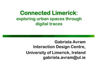 Connected Limerick:
exploring urban spaces through
         digital traces



                   Gabriela Avram
       Interaction Design Centre,
    University of Limerick, Ireland
            gabriela.avram@ul.ie
 