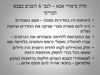 ‫אבא‬ ‫סיפורי‬ ‫חלק‬–‫לגבי‬6‫בצבא‬ ‫השנים‬
‫הבריטי‬
•‫נמוכה‬ ‫בתדירות‬ ‫היו‬ ‫היציאות‬–‫בשנתיים‬ ‫פעם‬
•‫וציחצח‬ ‫החדרים‬ ‫את‬ ‫שניקה‬ ‫מצרי‬ ‫משרת‬ ‫להם‬ ‫היה‬
‫נעלים‬
•‫הגרמנים‬ ‫את‬ ‫וכשהדפו‬ ‫ללחימה‬ ‫התקדמות‬ ‫עם‬–
‫שם‬ ‫בלחימה‬ ‫והמשיכו‬ ‫ורומא‬ ‫נאפולי‬ ‫לאיטליה‬ ‫עברו‬
•‫חיילים‬ ‫והיו‬ ‫היפנית‬ ‫לחזית‬ ‫לקחו‬ ‫מהחיילים‬ ‫חלק‬
‫הזאת‬ ‫מהתופת‬ ‫לחמוק‬ ‫בכדי‬ ‫הכל‬ ‫שעשו‬
•‫ברחובות‬ ‫חלקות‬ ‫העניקו‬ ‫הצבא‬ ‫למשוחררי‬(‫עזבון‬
‫שלומיאן‬)–‫אדום‬ ‫פנקס‬ ‫להם‬ ‫שהיה‬ ‫בתנאי‬....
17
 