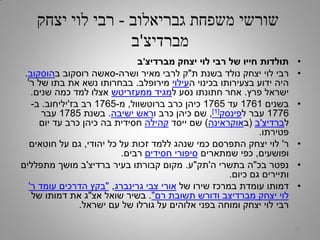 ‫גבריאלוב‬ ‫משפחת‬ ‫שורשי‬-‫יצחק‬ ‫לוי‬ ‫רבי‬
‫מברדיצ‬'‫ב‬
•‫מברדיצ‬ ‫יצחק‬ ‫לוי‬ ‫רבי‬ ‫של‬ ‫חייו‬ ‫תולדות‬'‫ב‬
•‫ת‬ ‫בשנת‬ ‫נולד‬ ‫יצחק‬ ‫לוי‬ ‫רבי‬"‫ושרה‬ ‫מאיר‬ ‫לרבי‬ ‫ק‬-‫ב‬ ‫רוסקוב‬ ‫סאשה‬‫הוסקוב‬.
‫ה‬ ‫בכינוי‬ ‫בצעירותו‬ ‫ידוע‬ ‫היה‬‫עילוי‬‫מירופלב‬.‫ר‬ ‫של‬ ‫בתו‬ ‫את‬ ‫נשא‬ ‫בבחרותו‬'
‫פרץ‬ ‫ישראל‬.‫ל‬ ‫נסע‬ ‫חתונתו‬ ‫אחר‬‫ממעזריטש‬ ‫מגיד‬‫שנים‬ ‫כמה‬ ‫למד‬ ‫אצלו‬.
•‫בשנים‬1761‫עד‬1765‫ברוטשוול‬ ‫כרב‬ ‫כיהן‬,‫מ‬-1765‫בז‬ ‫רב‬'‫יליחוב‬.‫ב‬-
1776‫ל‬ ‫עבר‬‫פינסק‬[1],‫ו‬ ‫כרב‬ ‫כיהן‬ ‫שם‬‫ישיבה‬ ‫ראש‬.‫בשנת‬1785‫עבר‬
‫ל‬‫ברדיצ‬'‫ב‬(‫ב‬‫אוקראינה‬)‫ייסד‬ ‫שם‬‫קהילה‬‫יום‬ ‫עד‬ ‫כרב‬ ‫כיהן‬ ‫בה‬ ‫חסידית‬
‫פטירתו‬.
•‫ר‬'‫יהודי‬ ‫כל‬ ‫על‬ ‫זכות‬ ‫ללמד‬ ‫שנהג‬ ‫כמי‬ ‫התפרסם‬ ‫יצחק‬ ‫לוי‬,‫חוטאים‬ ‫על‬ ‫גם‬
‫ופושעים‬,‫שמתארים‬ ‫כפי‬‫חסידים‬ ‫סיפורי‬‫רבים‬.
•‫בכ‬ ‫נפטר‬"‫ה‬ ‫בתשרי‬ ‫ה‬'‫תק‬"‫ע‬.‫ברדיצ‬ ‫בעיר‬ ‫קבורתו‬ ‫מקום‬'‫מתפללים‬ ‫מושך‬ ‫ב‬
‫כיום‬ ‫גם‬ ‫ותיירים‬.
•‫של‬ ‫שירו‬ ‫במרכז‬ ‫עומדת‬ ‫דמותו‬‫גרינברג‬ ‫צבי‬ ‫אורי‬,"‫ר‬ ‫עומד‬ ‫הדרכים‬ ‫בקץ‬'
‫רם‬ ‫תשובת‬ ‫ודורש‬ ‫מברדיצב‬ ‫יצחק‬ ‫לוי‬".‫אצ‬ ‫שואל‬ ‫בשיר‬"‫של‬ ‫דמותו‬ ‫את‬ ‫ג‬
‫ישראל‬ ‫עם‬ ‫של‬ ‫גורלו‬ ‫על‬ ‫אלוהים‬ ‫בפני‬ ‫ומוחה‬ ‫יצחק‬ ‫לוי‬ ‫רבי‬.
27
 