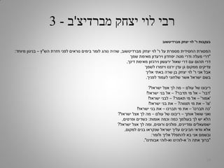 ‫מברדיצ‬ ‫יצחק‬ ‫לוי‬ ‫רבי‬'‫ב‬-3
‫ר‬ ‫בעקבות‬'‫מברדיטשוב‬ ‫יצחק‬ ‫לוי‬
‫ר‬ ‫על‬ ‫מספרת‬ ‫החסידית‬ ‫המסורת‬'‫מברדיטשוב‬ ‫יצחק‬ ‫לוי‬,‫הש‬ ‫חזרת‬ ‫לפני‬ ‫נוראים‬ ‫בימים‬ ‫לומר‬ ‫נוהג‬ ‫שהיה‬"‫ץ‬–‫מיוחד‬ ‫בניגון‬:
"‫שמך‬ ‫מאימת‬ ‫וירעדון‬ ‫יפחדון‬ ‫מטה‬ ‫ודרי‬ ‫מעלה‬ ‫דרי‬
‫דינך‬ ‫מאימת‬ ‫וירגזון‬ ‫ירעשון‬ ‫שאול‬ ‫דרי‬ ‫עם‬ ‫תהום‬ ‫דרי‬,
‫לשמך‬ ‫ויזמרו‬ ‫ירננו‬ ‫עדן‬ ‫גן‬ ‫ממקום‬ ‫צדיקים‬
‫ר‬ ‫אני‬ ‫אבל‬'‫אליך‬ ‫באתי‬ ‫שרה‬ ‫בן‬ ‫יצחק‬ ‫לוי‬
‫לפניך‬ ‫לעמוד‬ ‫שלחוני‬ ‫אשר‬ ‫ישראל‬ ‫בשם‬.
‫עולם‬ ‫של‬ ‫ריבונו‬–‫ישראל‬ ‫אצל‬ ‫לך‬ ‫מה‬?
'‫דבר‬'–‫תדבר‬ ‫מי‬ ‫אל‬?–‫ישראל‬ ‫בני‬ ‫אל‬!
'‫אמור‬'–‫תאמר‬ ‫מי‬ ‫אל‬?–‫ישראל‬ ‫לבני‬!
'‫צו‬'–‫תצווה‬ ‫מי‬ ‫את‬?–‫ישראל‬ ‫בני‬ ‫את‬!
'‫תברכו‬ ‫כה‬'–‫תברכו‬ ‫מי‬ ‫את‬–‫ישראל‬ ‫בני‬ ‫את‬!
‫אותך‬ ‫שואל‬ ‫ואני‬–‫עולם‬ ‫של‬ ‫ריבונו‬–‫ישראל‬ ‫אצל‬ ‫לך‬ ‫מה‬?
‫אומות‬ ‫וכמה‬ ‫כמה‬ ‫בעולמך‬ ‫לך‬ ‫יש‬ ‫הלא‬:‫ופרסים‬ ‫כשדים‬,
‫ומדיינים‬ ‫ישמעאלים‬,‫ורוסים‬ ‫פולנים‬,‫ישראל‬ ‫אצל‬ ‫לך‬ ‫ומה‬?
‫למקום‬ ‫בנים‬ ‫שנקראו‬ ‫ישראל‬ ‫עליך‬ ‫חביבים‬ ‫וודאי‬ ‫אלא‬,
‫ולומר‬ ‫אליך‬ ‫להתפלל‬ ‫בא‬ ‫אני‬ ‫ובשמם‬:
"‫ה‬ ‫אתה‬ ‫ברוך‬'‫א‬-‫וא‬ ‫לוהינו‬-‫אבותינו‬ ‫לוהי‬."
29
 