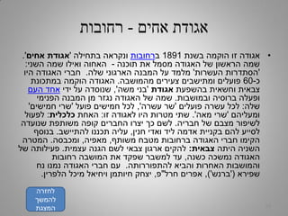 ‫אחים‬ ‫אגודת‬-‫רחובות‬
•‫בשנת‬ ‫הוקמה‬ ‫זו‬ ‫אגודה‬1891‫ב‬‫רחובות‬‫בתחילה‬ ‫ונקראה‬'‫אגודת‬‫אחים‬'.
‫תוכנה‬ ‫את‬ ‫מסמל‬ ‫האגודה‬ ‫של‬ ‫הראשון‬ ‫שמה‬-‫השני‬ ‫שמה‬ ‫ואילו‬ ‫האחוה‬:
'‫העשרות‬ ‫הסתדרות‬'‫שלה‬ ‫הארגוני‬ ‫המבנה‬ ‫על‬ ‫מלמד‬.‫היו‬ ‫האגודה‬ ‫חברי‬
‫כ‬-60‫מהמושבה‬ ‫צעירים‬ ‫ומתישבים‬ ‫פועלים‬.‫במתכונת‬ ‫הוקמה‬ ‫האגודה‬
‫בהשפעת‬ ‫וחשאית‬ ‫צבאית‬‫אגודת‬'‫משה‬ ‫בני‬,'‫ידי‬ ‫על‬ ‫שנוסדה‬‫העם‬ ‫אחד‬
‫ובמושבות‬ ‫ברוסיה‬ ‫ופעלה‬.‫הפנימי‬ ‫המבנה‬ ‫מן‬ ‫נגזר‬ ‫האגודה‬ ‫של‬ ‫שמה‬
‫שלה‬:‫פועלים‬ ‫עשרה‬ ‫לכל‬'‫עשרה‬ ‫שר‬,'‫פועל‬ ‫חמישים‬ ‫לכל‬'‫חמישים‬ ‫שרי‬'
‫ומעליהם‬'‫מאה‬ ‫שרי‬'.‫זו‬ ‫לאגודה‬ ‫היו‬ ‫מטרות‬ ‫שתי‬:‫האחת‬‫כלכלית‬:‫לפעול‬
‫חבריה‬ ‫של‬ ‫מצבם‬ ‫לשיפור‬.‫שנועדה‬ ‫משותפת‬ ‫קופה‬ ‫החברים‬ ‫יצרו‬ ‫כך‬ ‫לשם‬
‫חנין‬ ‫ואדי‬ ‫ליד‬ ‫אדמה‬ ‫בקניית‬ ‫להם‬ ‫לסייע‬,‫להתיישב‬ ‫תכננו‬ ‫עליה‬.‫בנוסף‬
‫משותף‬ ‫מטבח‬ ‫ברחובות‬ ‫האגודה‬ ‫חברי‬ ‫הקימו‬,‫מאפיה‬,‫ומכבסה‬.‫המטרה‬
‫היתה‬ ‫השניה‬‫צבאית‬:‫עצמית‬ ‫הגנה‬ ‫לשם‬ ‫צבאי‬ ‫ארגון‬ ‫להקים‬.‫של‬ ‫פעילותה‬
‫כשנה‬ ‫נמשכה‬ ‫האגודה‬,‫רחובות‬ ‫המושבה‬ ‫את‬ ‫שפקד‬ ‫למשבר‬ ‫עד‬
‫להתפוררותה‬ ‫והביא‬ ‫האחרות‬ ‫והמושבות‬.‫נח‬ ‫נמנו‬ ‫האגודה‬ ‫חברי‬ ‫עם‬
‫שפירא‬('‫ברנש‬'),‫חרל‬ ‫אפרים‬"‫פ‬,‫הלפרין‬ ‫מיכל‬ ‫ויחיאל‬ ‫חיותמן‬ ‫יצחק‬.
32
‫לחזרה‬
‫להמשך‬
‫המצגת‬
 