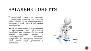 Технологічний уклад – це комплекс
технологічних процесів, які являють
собою цілісність, що відтворюється, і
охоплюють різні галузі й об’єднання
виробництва
Ядром технологічного укладу зазвичай
є принципово нові (радикальні)
технології, які створені під впливом
раніше невідомих законів і
закономірностей, винаходів,
відкриттів, які докорінно змінюють
зміст різних видів діяльності в
суспільстві.
 