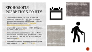  структура устрою: 1970 рік — початок
розвитку технології, з 1983 року — період
широкого поширення, з 2010 року — кінець
фази швидкого зростання[26] (Світова
фінансово-економічна криза);
 супутній К-цикл: початок — 1984–1991 роки,
пік 2005–2008 роки[15];
 розподіл найбільших компаній США по даті
виникнення: початок фази зростання — 1953
рік, пік № 1 — 1960 рік, пік № 2 — 1981 рік,
дно 2002 рік[32];
 динаміка видаваних патентів: початок фази
зростання — 1991 рік[15], пік 2010 рік[30].
 