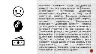 Основною причиною такої незадовільної
ситуації є в першу чергу недостатнє фінансове
забезпечення інноваційної діяльності
промислових підприємств, в тому числі
практично відсутня фінансова підтримка
інноваційних досліджень державою. Зокрема,
відсоток державного фінансування
інноваційної діяльності протягом останніх
десяти років залишався досить незначним у
загальній структурі і не перевищував 4% .
Технологічні уклади є невід’ємною складовою
інноваційного розвитку економіки як країни в
цілому так і окремих підприємств. Нажаль, в
Україні не приділяється необхідна увага
розвитку вищих технологічних укладів, а на
підприємствах, які намагаються
впроваджувати інновації, використовуються
технологічні уклади нижчих рівнів.
 