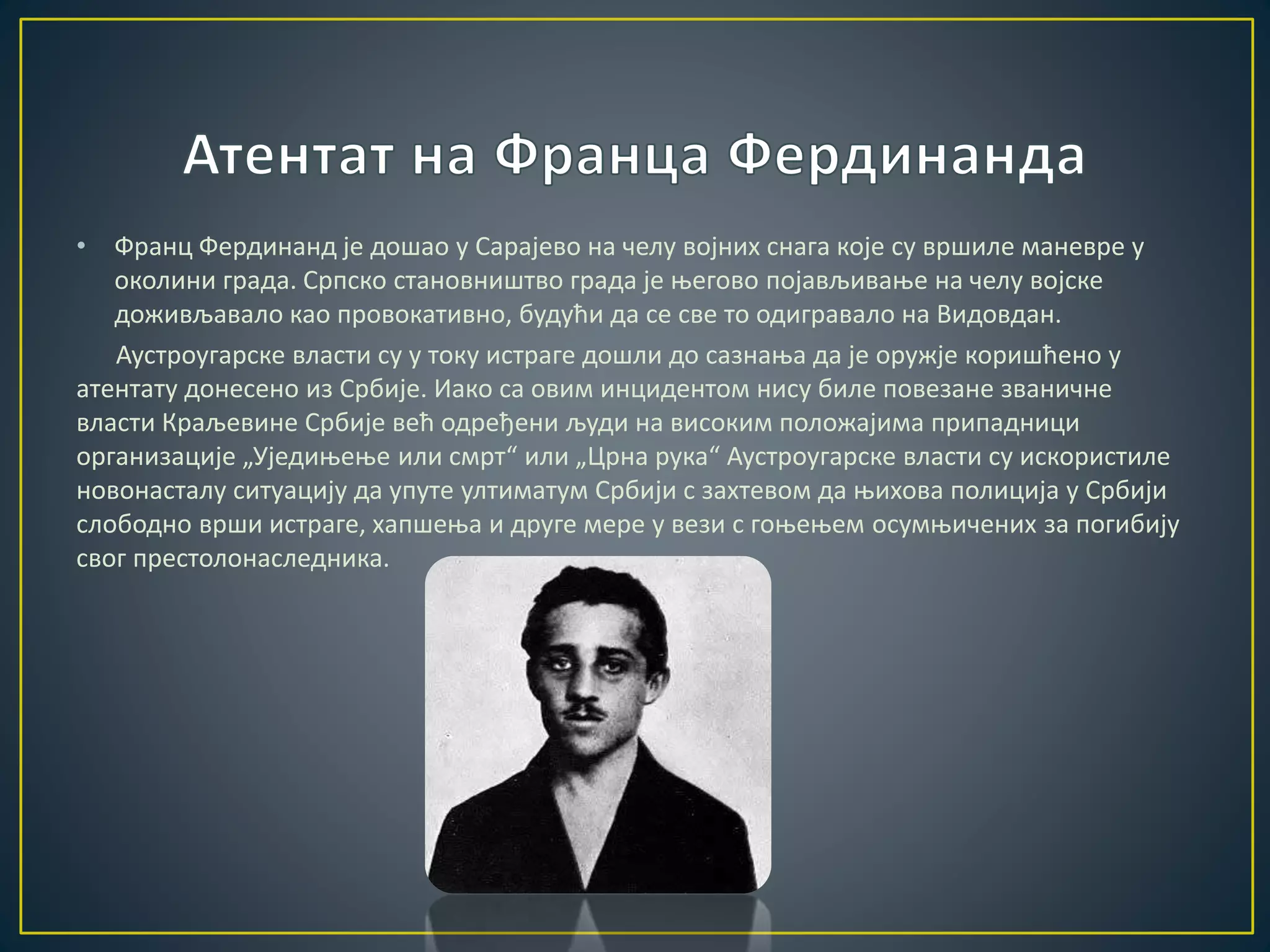 • Франц Фердинанд је дошао у Сарајево на челу војних снага које су вршиле маневре у 
околини града. Српско становништво града је његово појављивање на челу војске 
доживљавало као провокативно, будући да се све то одигравало на Видовдан. 
Аустроугарске власти су у току истраге дошли до сазнања да је оружје коришћено у 
атентату донесено из Србије. Иако са овим инцидентом нису биле повезане званичне 
власти Краљевине Србије већ одређени људи на високим положајима припадници 
организације „Уједињење или смрт“ или „Црна рука“ Аустроугарске власти су искористиле 
новонасталу ситуацију да упуте ултиматум Србији с захтевом да њихова полиција у Србији 
слободно врши истраге, хапшења и друге мере у вези с гоњењем осумњичених за погибију 
свог престолонаследника. 
 