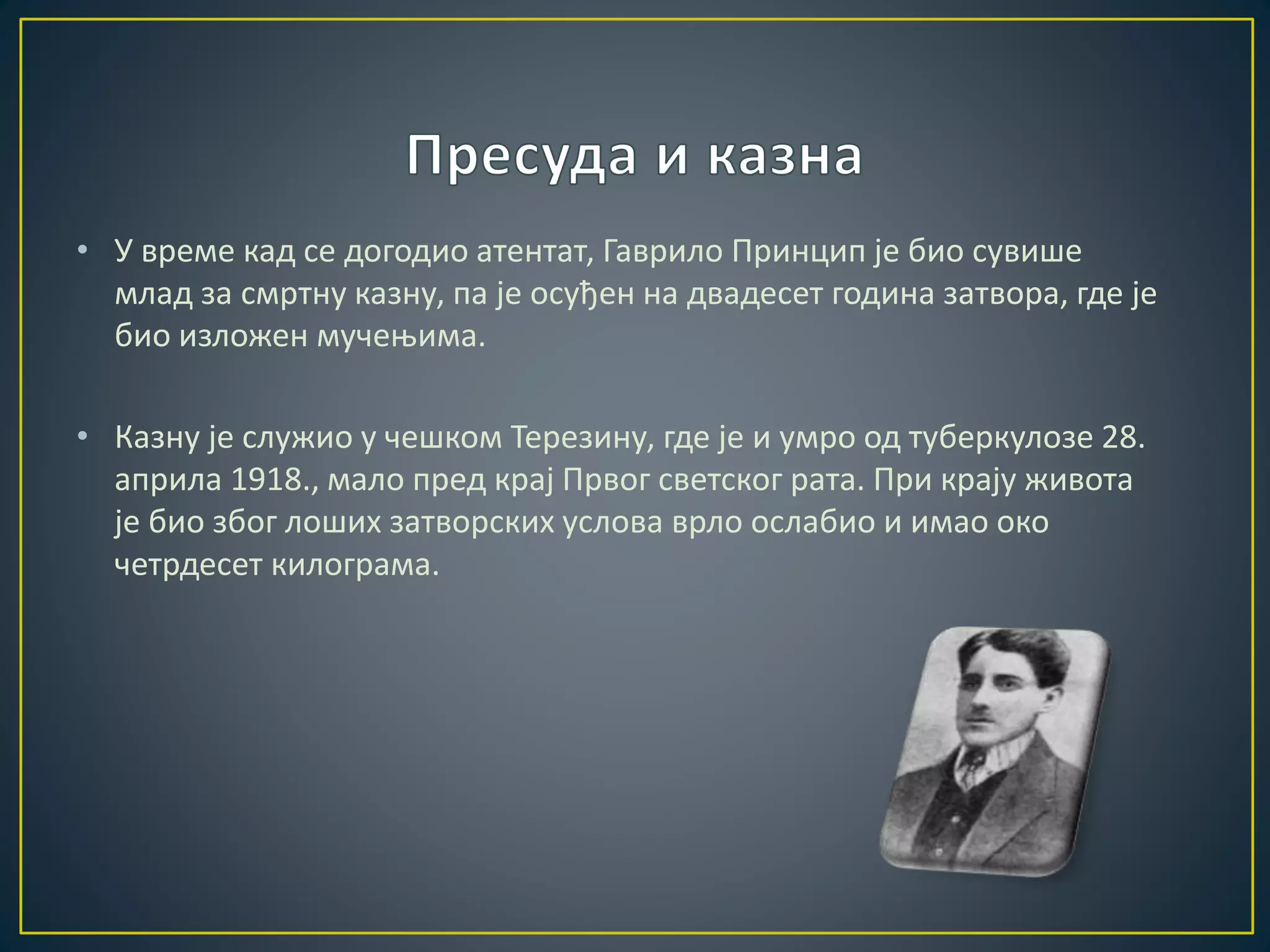 • У време кад се догодио атентат, Гаврило Принцип је био сувише 
млад за смртну казну, па је осуђен на двадесет година затвора, где је 
био изложен мучењима. 
• Казну је служио у чешком Терезину, где је и умро од туберкулозе 28. 
априла 1918., мало пред крај Првог светског рата. При крају живота 
је био због лоших затворских услова врло ослабио и имао око 
четрдесет килограма. 
 