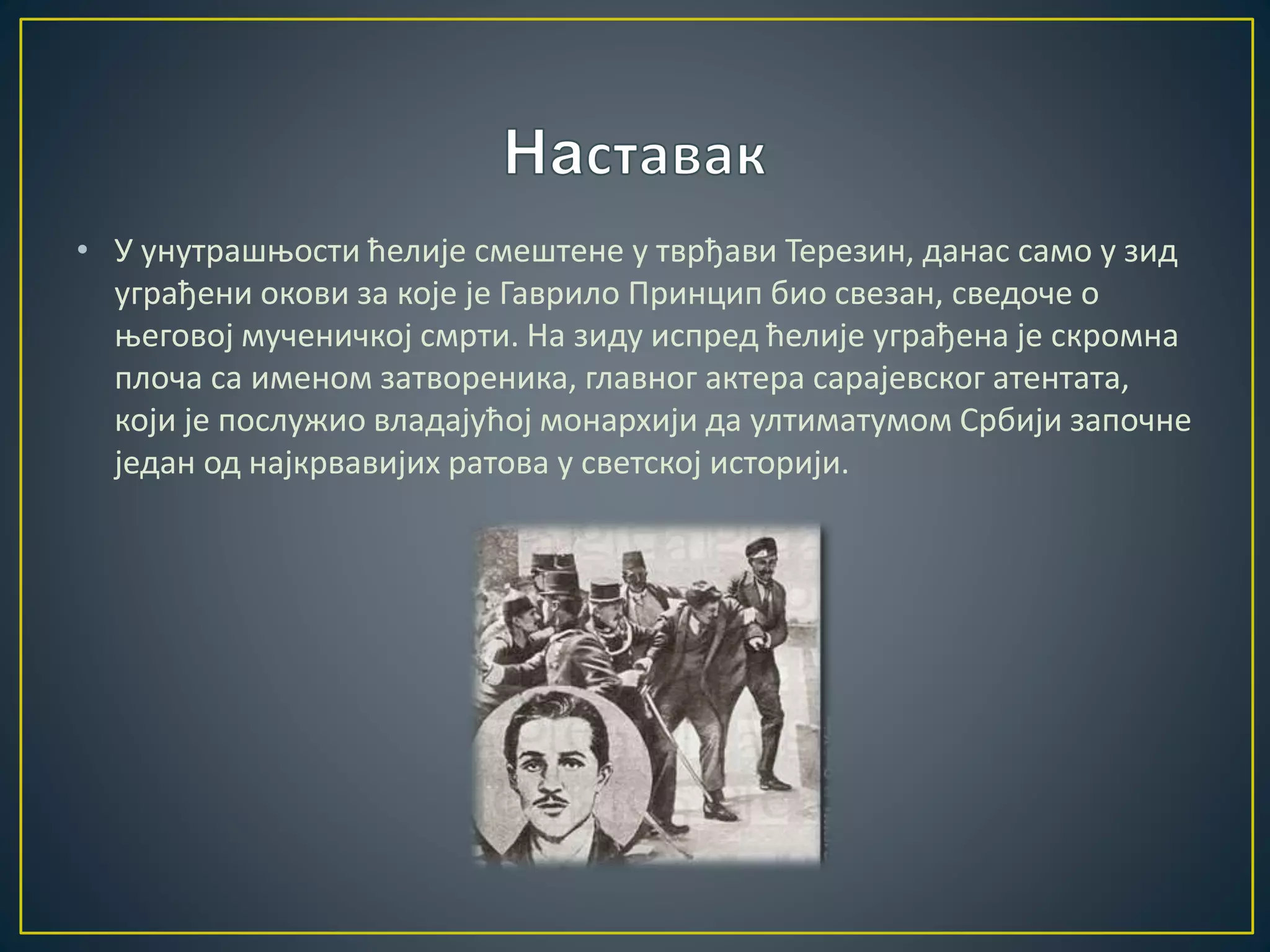 • У унутрашњости ћелије смештене у тврђави Терезин, данас само у зид 
уграђени окови за које је Гаврило Принцип био свезан, сведоче о 
његовој мученичкој смрти. На зиду испред ћелије уграђена је скромна 
плоча са именом затвореника, главног актера сарајевског атентата, 
који је послужио владајућој монархији да ултиматумом Србији започне 
један од најкрвавијих ратова у светској историји. 
 
