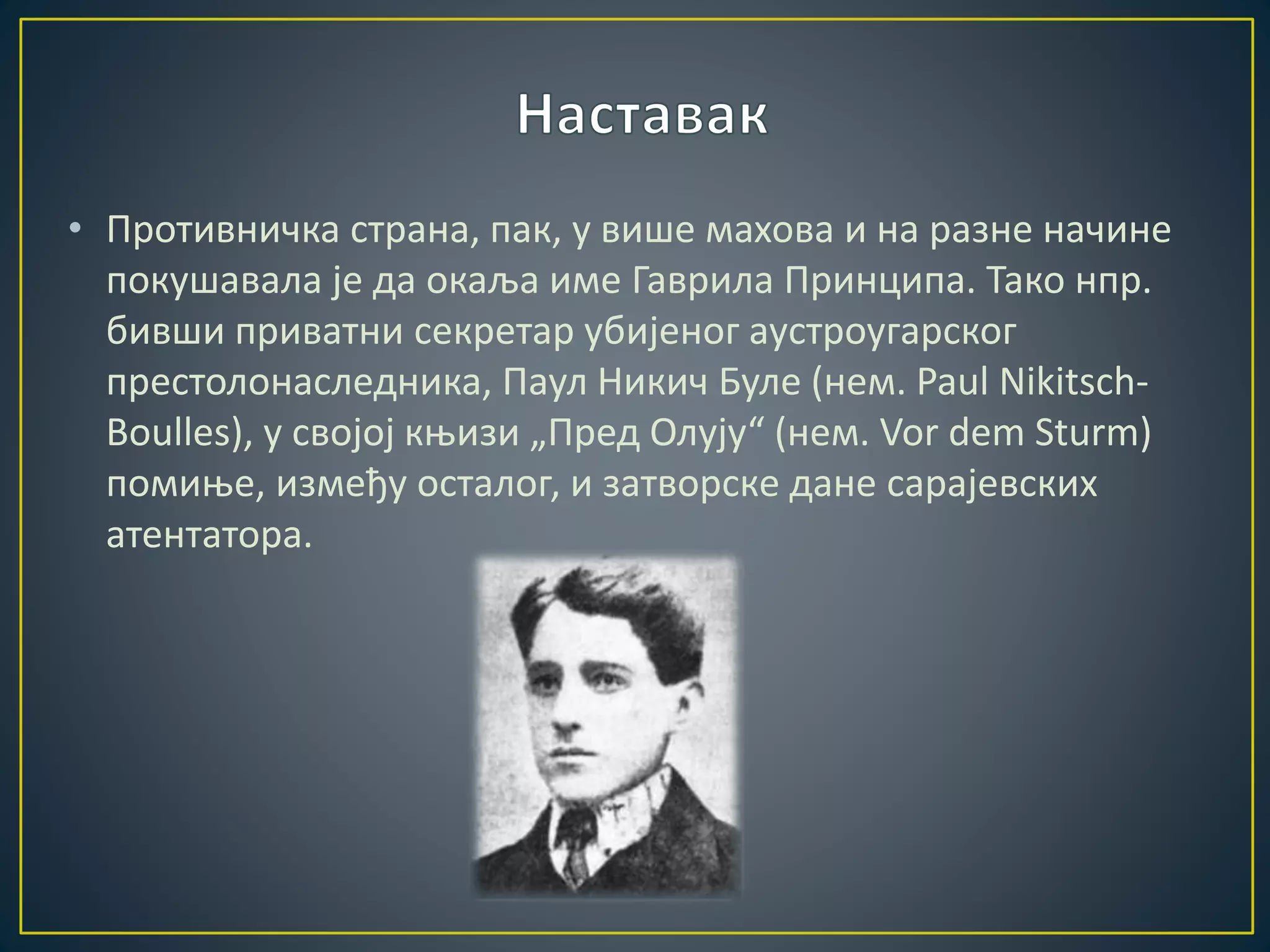 • Противничка страна, пак, у више махова и на разне начине 
покушавала је да окаља име Гаврила Принципа. Тако нпр. 
бивши приватни секретар убијеног аустроугарског 
престолонаследника, Паул Никич Буле (нем. Paul Nikitsch- 
Boulles), у својој књизи „Пред Олују“ (нем. Vor dem Sturm) 
помиње, између осталог, и затворске дане сарајевских 
атентатора. 
 