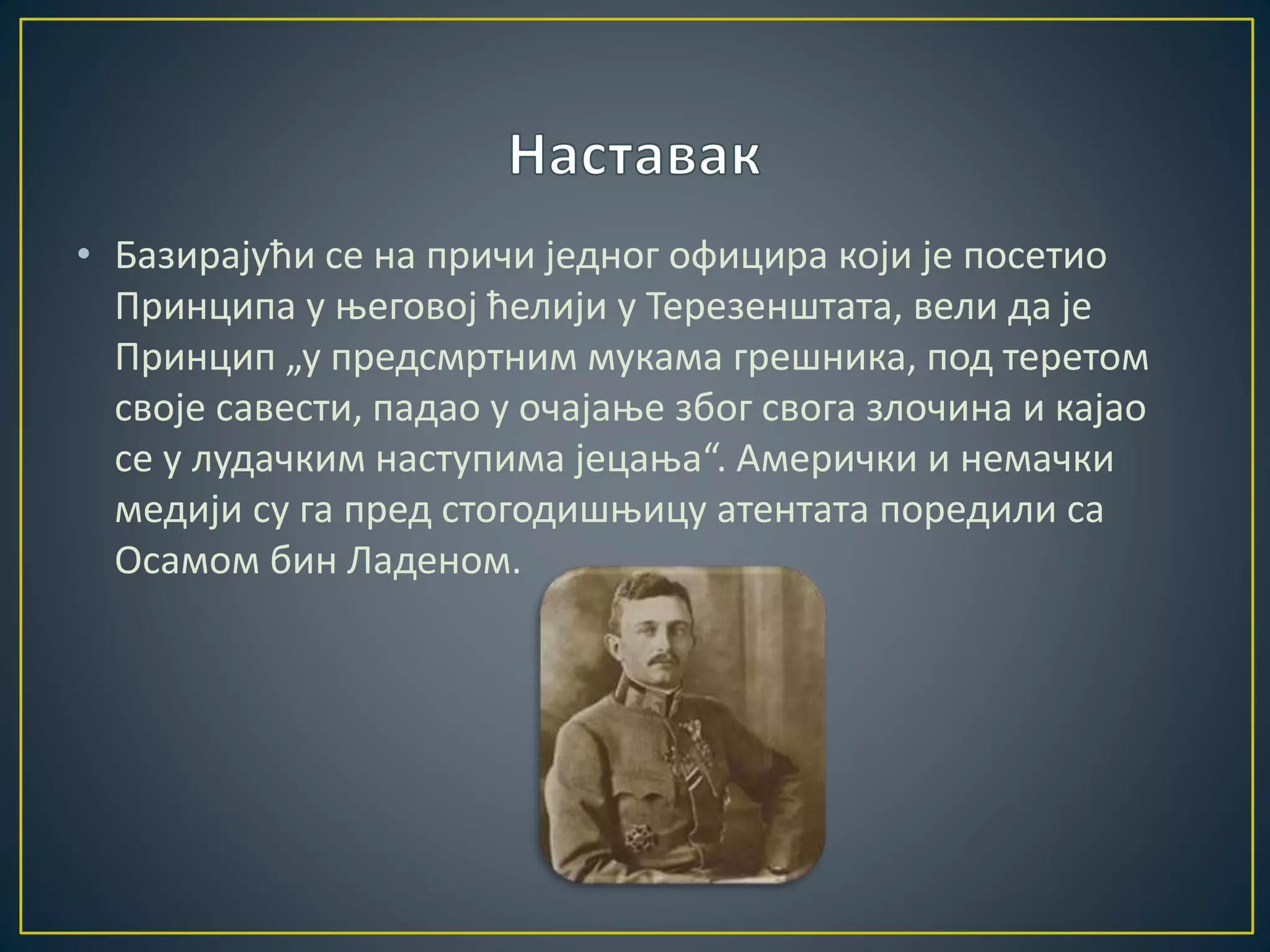 • Базирајући се на причи једног официра који је посетио 
Принципа у његовој ћелији у Терезенштата, вели да је 
Принцип „у предсмртним мукама грешника, под теретом 
своје савести, падао у очајање због свога злочина и кајао 
се у лудачким наступима јецања“. Амерички и немачки 
медији су га пред стогодишњицу атентата поредили са 
Осамом бин Ладеном. 
 