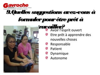 9.Quelles suggestions avez-vous à
form
uler pour être prêt à
travailler? ouvert
Avoir l’esprit
Etre prêt à apprendre des
nouvelles choses
Responsable
Patient
Dynamique
Autonome

 
