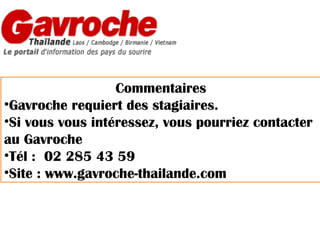 Commentaires
•Gavroche requiert des stagiaires.
•Si vous vous intéressez, vous pourriez contacter
au Gavroche
•Tél : 02 285 43 59
•Site : www.gavroche-thailande.com

 
