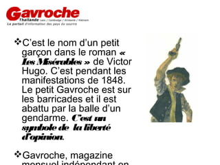 C’est le nom d’un petit
garçon dans le roman «
L M
es isérables » de Victor
Hugo. C’est pendant les
manifestations de 1848.
Le petit Gavroche est sur
les barricades et il est
abattu par la balle d’un
gendarme. C’est un
sym
bole de la liberté
d’opinion.
Gavroche, magazine

 