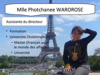 Mlle Photchanee WAROROSE
Assistante du directeur
• Formation
• Université Chulalongkorn
– Master (Français pour
le monde des affaires)
• Université
Srinakharinwirot
– License ès lettres
(Français)

 