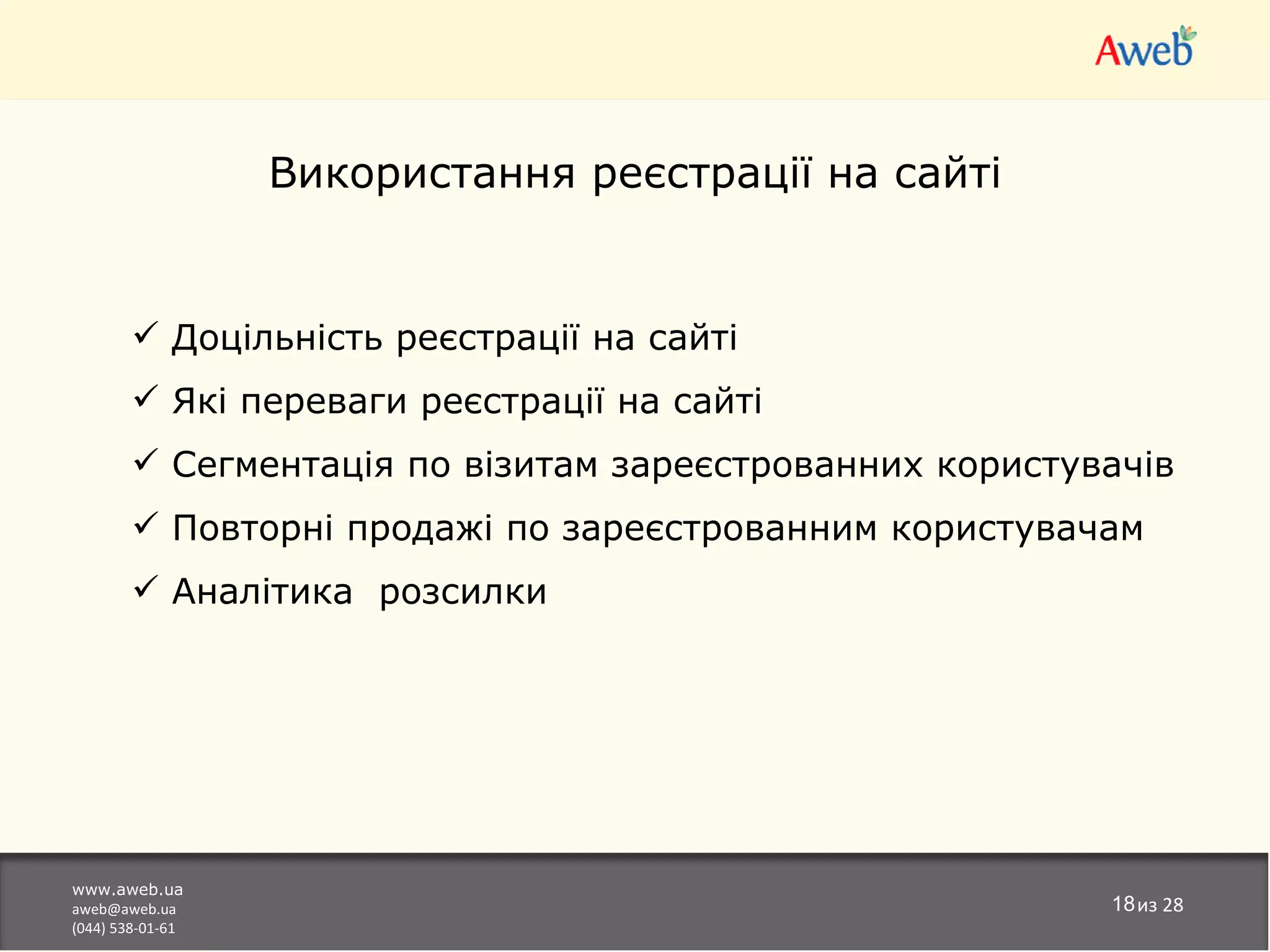Використання реєстрації на сайті


         Доцільність реєстрації на сайті
         Які переваги реєстрації на сайті
         Сегментація по візитам зареєстрованних користувачів
         Повторні продажі по зареєстрованним користувачам
         Аналітика розсилки




www.aweb.ua
aweb@aweb.ua                                             18из 28
(044) 538-01-61
 