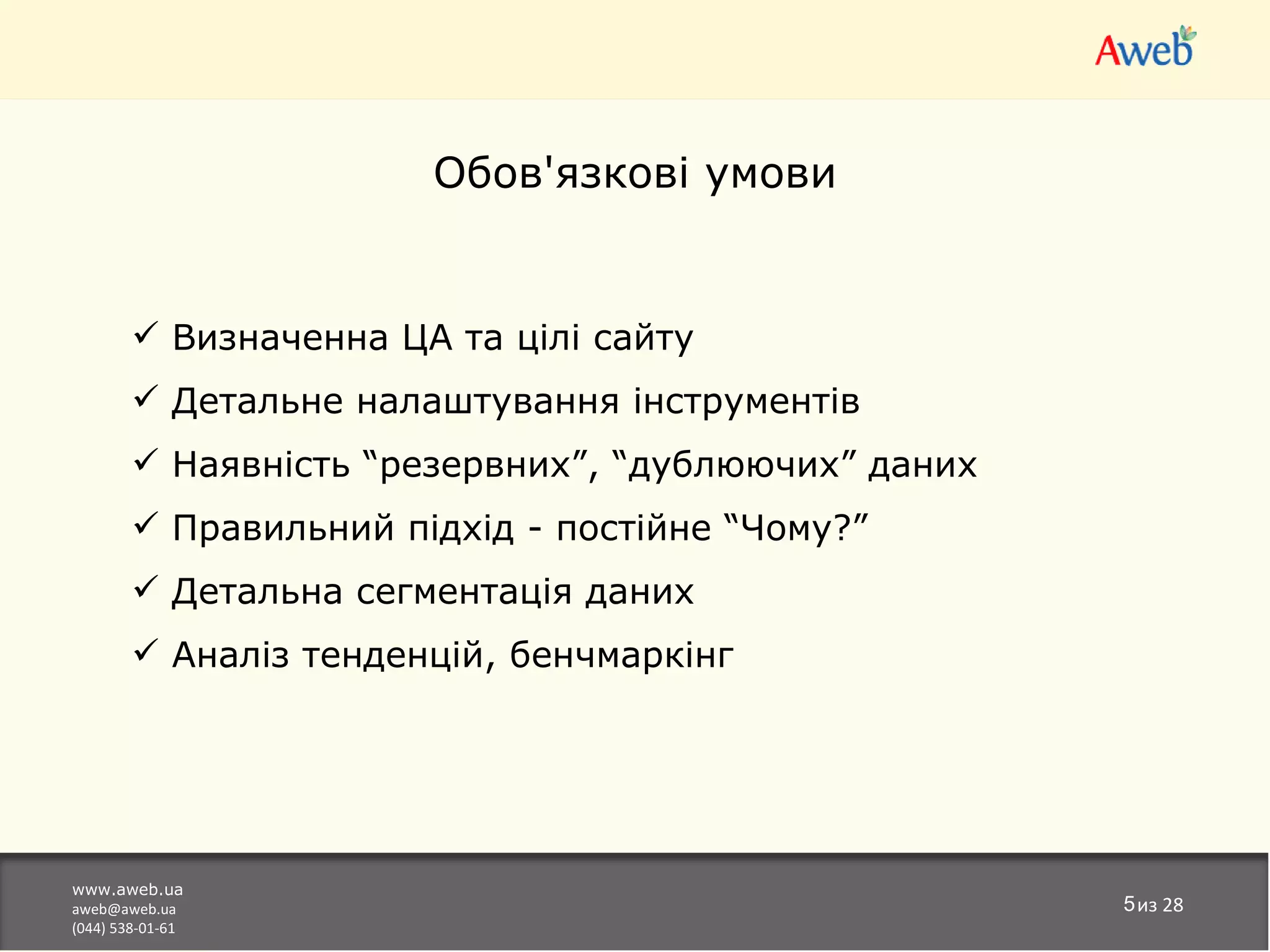 Обов'язкові умови


         Визначенна ЦА та цілі сайту
         Детальне налаштування інструментів
         Наявність “резервних”, “дублюючих” даних
         Правильний підхід - постійне “Чому?”
         Детальна сегментація даних
         Аналіз тенденцій, бенчмаркінг




www.aweb.ua
aweb@aweb.ua                                         5из 28
(044) 538-01-61
 