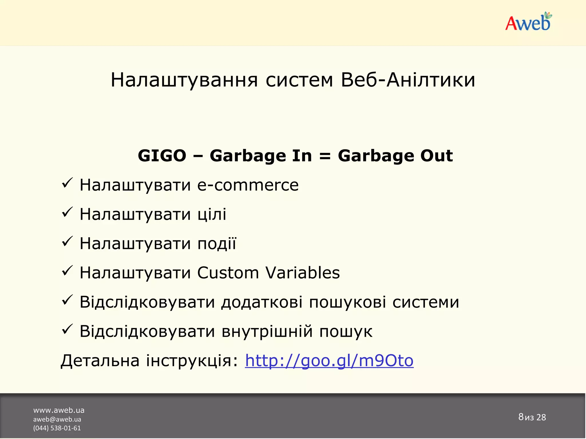 Налаштування систем Веб-Анілтики


                    GIGO – Garbage In = Garbage Out
         Налаштувати e-commerce
         Налаштувати цілі
         Налаштувати події
         Налаштувати Custom Variables
         Відслідковувати додаткові пошукові системи
         Відслідковувати внутрішній пошук
        Детальна інструкція: http://goo.gl/m9Oto

www.aweb.ua
aweb@aweb.ua                                           8из 28
(044) 538-01-61
 