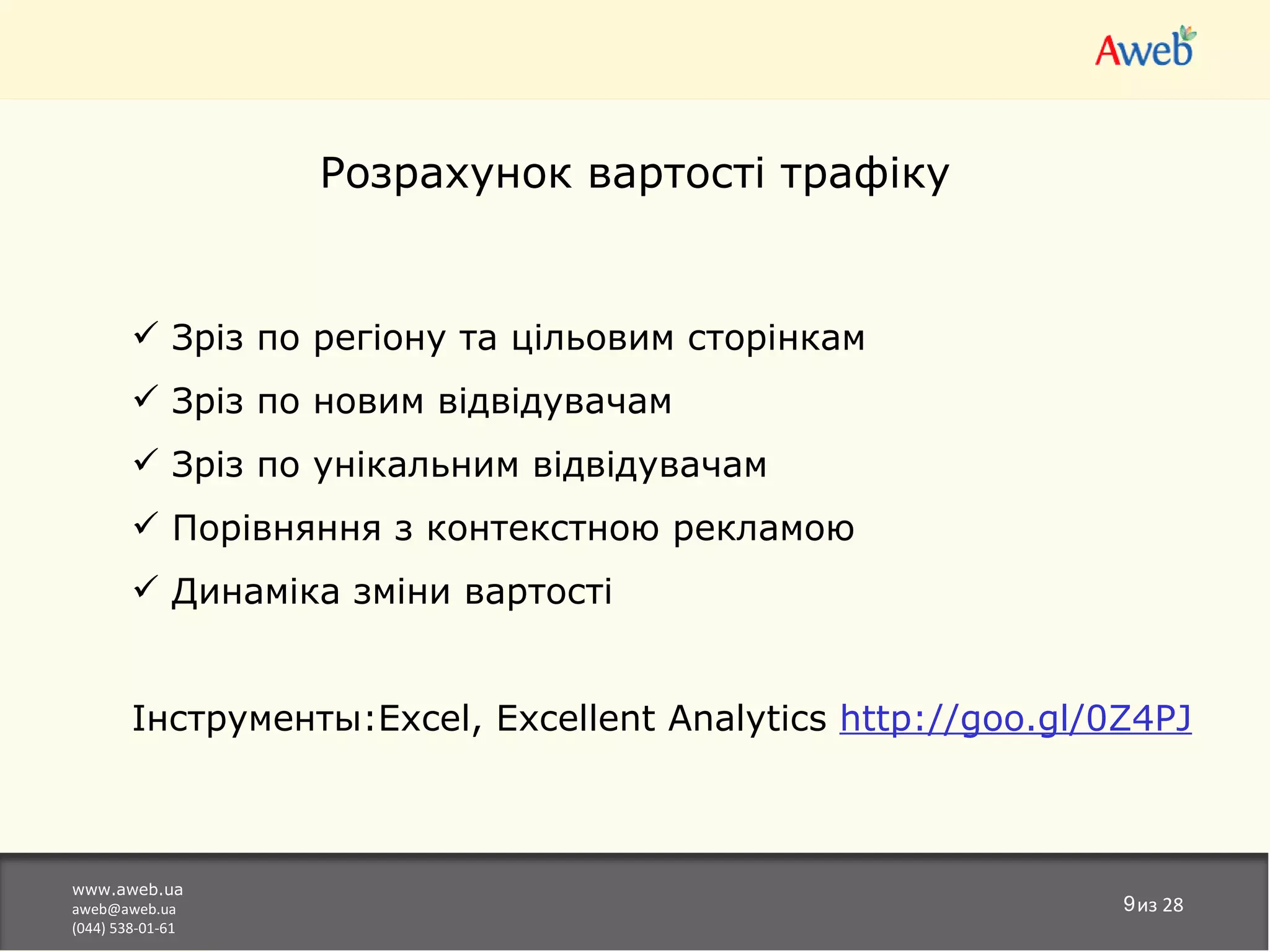 Розрахунок вартості трафіку


         Зріз по регіону та цільовим сторінкам
         Зріз по новим відвідувачам
         Зріз по унікальним відвідувачам
         Порівняння з контекстною рекламою
         Динаміка зміни вартості


        Інструменты:Excel, Excellent Analytics http://goo.gl/0Z4PJ



www.aweb.ua
aweb@aweb.ua                                                  9из 28
(044) 538-01-61
 