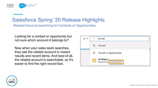 @NBS Consulting 2020. Tous droits réservés.
Salesforce Spring ’20 Release Highlights
Related Account searching for Contacts or Opportunities
Looking for a contact or opportunity but
not sure which account it belongs to?
Now when your sales team searches,
they see the related account in instant
results and recent items. And best of all,
the related account is searchable, so it's
easier to find the right record fast.
 