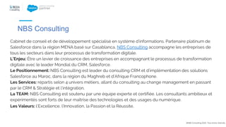 Cabinet de conseil et de développement spécialisé en système d’informations. Partenaire platinum de
Salesforce dans la région MENA basé sur Casablanca, NBS Consulting accompagne les entreprises de
tous les secteurs dans leur processus de transformation digitale.
L’Enjeu: Être un levier de croissance des entreprises en accompagnant le processus de transformation
digitale avec le leader Mondial du CRM, Salesforce.
Le Positionnement: NBS Consulting est leader du consulting CRM et d’implémentation des solutions
Salesforce au Maroc, dans la région du Maghreb et d’Afrique Francophone.
Les Services: répartis selon 4 univers métiers, allant du consulting au change management en passant
par le CRM & Stratégie et l’intégration.
La TEAM: NBS Consulting est soutenu par une équipe experte et certifiée. Les consultants ambitieux et
expérimentés sont forts de leur maîtrise des technologies et des usages du numérique.
Les Valeurs: l’Excellence, l’Innovation, la Passion et la Réussite.
@NBS Consulting 2020. Tous droits réservés.
NBS Consulting
 