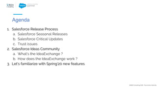 1. Salesforce Release Process
a. Salesforce Seasonal Releases
b. Salesforce Critical Updates
c. Trust issues
2. Salesforce Ideas Community
a. What’s the IdeaExchange ?
b. How does the IdeaExchange work ?
3. Let's familiarize with Spring'20 new features
@NBS Consulting 2020. Tous droits réservés.
Agenda
 