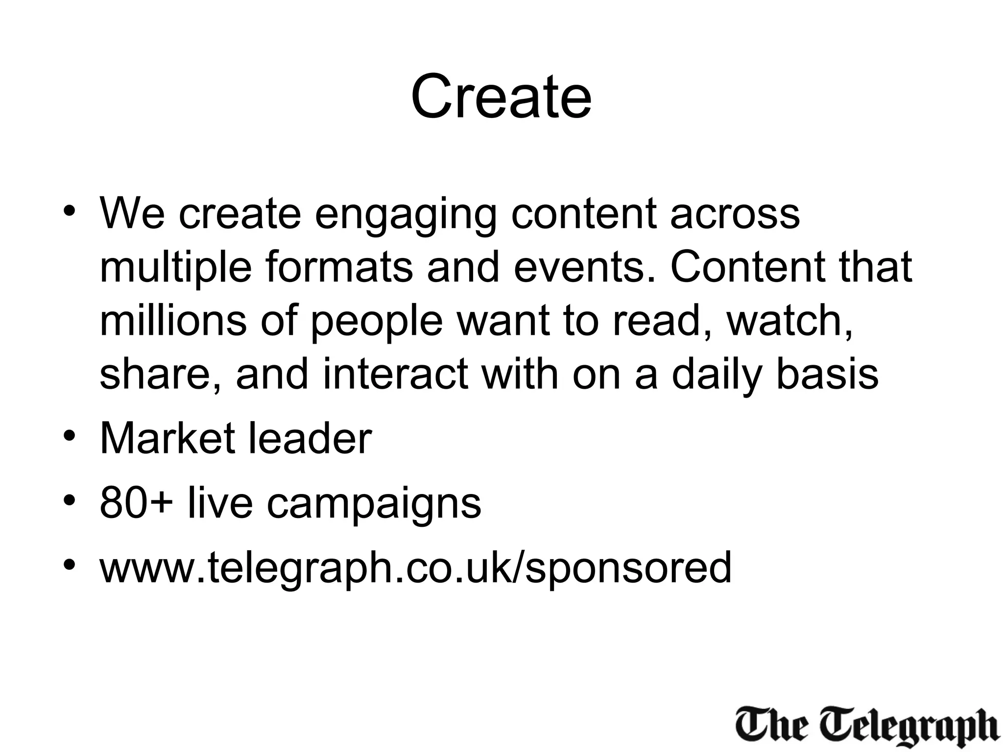 Create
• We create engaging content across
multiple formats and events. Content that
millions of people want to read, watch,
share, and interact with on a daily basis
• Market leader
• 80+ live campaigns
• www.telegraph.co.uk/sponsored
 