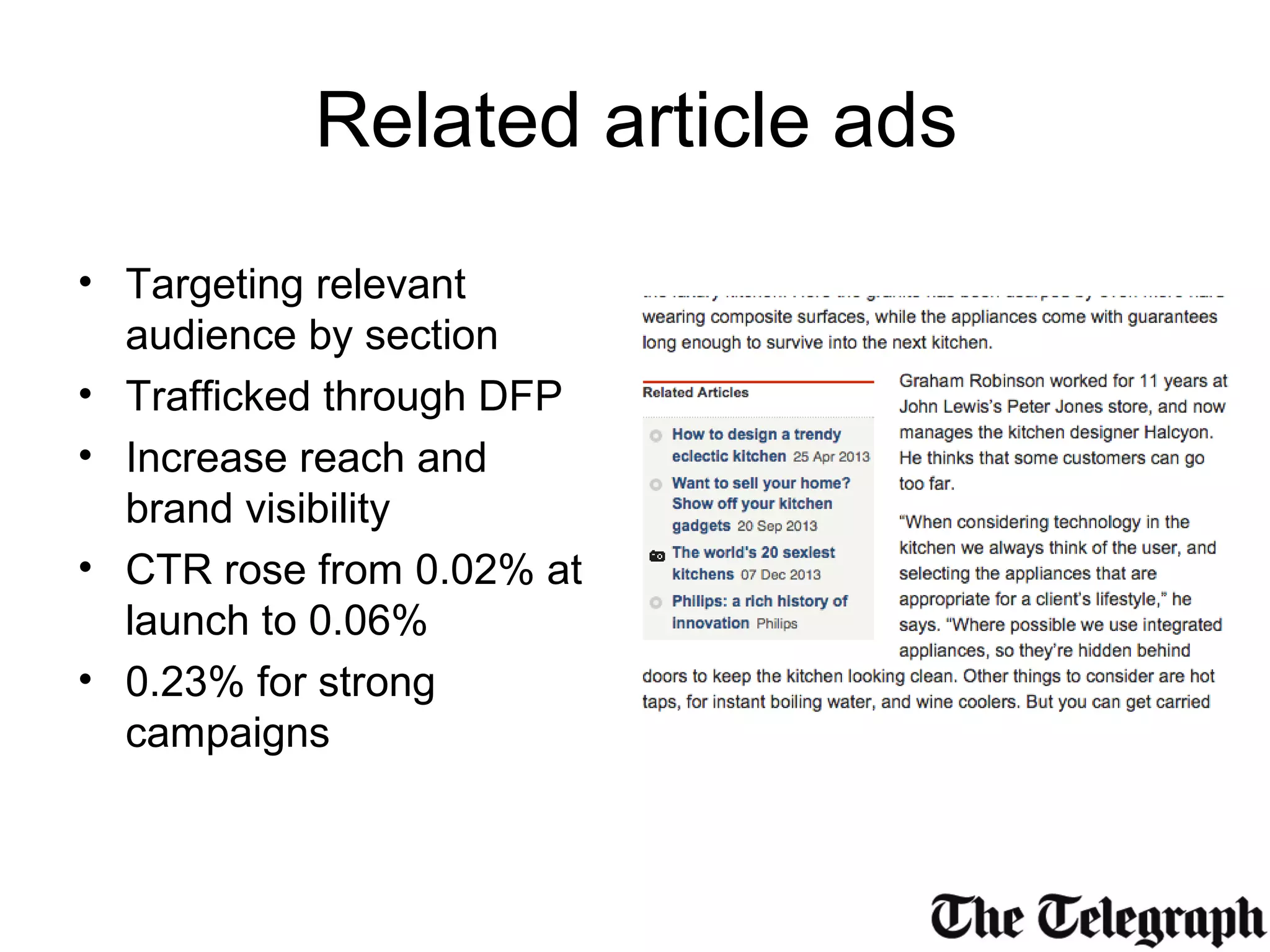 Related article ads
• Targeting relevant
audience by section
• Trafficked through DFP
• Increase reach and
brand visibility
• CTR rose from 0.02% at
launch to 0.06%
• 0.23% for strong
campaigns
 