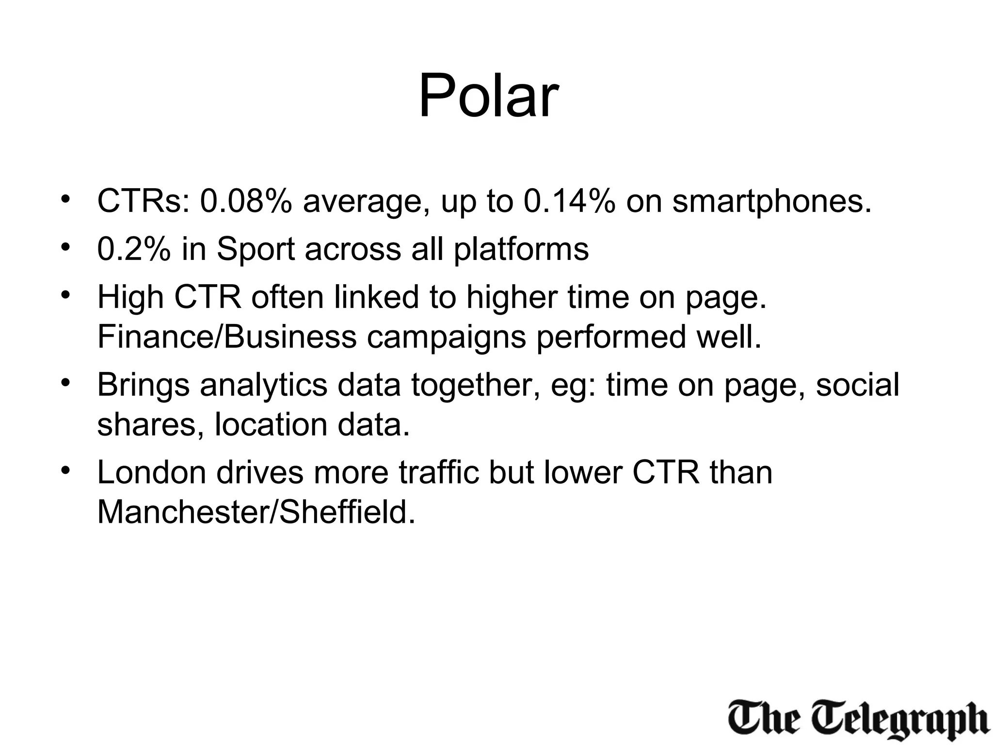 Polar
• CTRs: 0.08% average, up to 0.14% on smartphones.
• 0.2% in Sport across all platforms
• High CTR often linked to higher time on page.
Finance/Business campaigns performed well.
• Brings analytics data together, eg: time on page, social
shares, location data.
• London drives more traffic but lower CTR than
Manchester/Sheffield.
 
