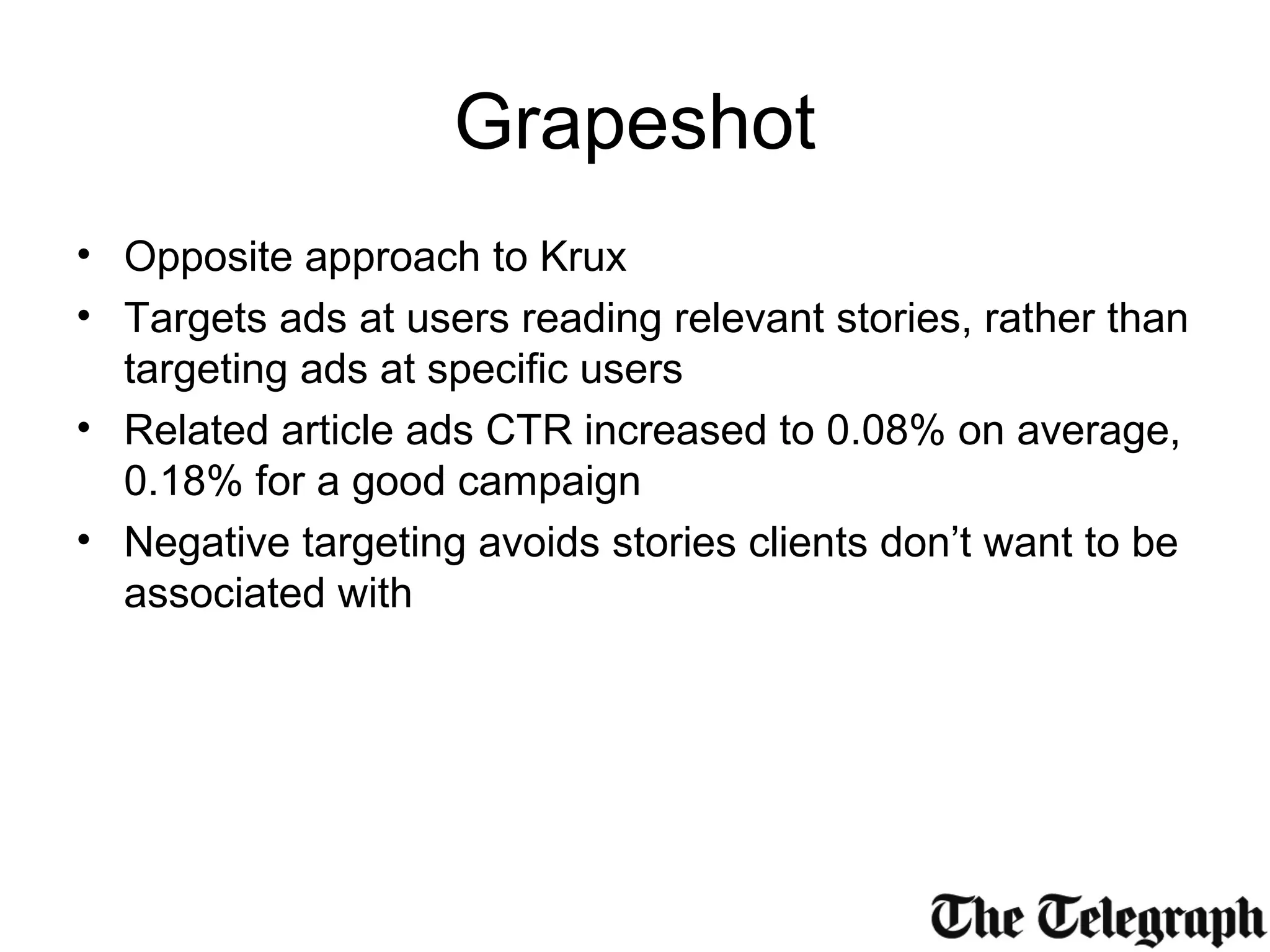 Grapeshot
• Opposite approach to Krux
• Targets ads at users reading relevant stories, rather than
targeting ads at specific users
• Related article ads CTR increased to 0.08% on average,
0.18% for a good campaign
• Negative targeting avoids stories clients don’t want to be
associated with
 