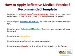 How to Apply Reflective Medical Practice?
Recommended Template
• Describe a Clinical Issue/Event/Incident/or Error that you have
encountered in your daily work practice. Describe what happened.
• Describe your Reflection-IN-Action: Describe how you reacted, how you
felt.
• Describe your Reflection-ON-Action: Describe your analysis of what
happened.
• Describe your Conclusions.
• Describe what your learned from that experience.
• Describe your action plan to deal with a similar situation in the future.

 