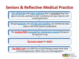 Seniors & Reflective Medical Practice
28 y old female with lupus nephritis that is controlled long time
ago (on steroids, azathioprine after completing euro lupus regimen with
cyclophosphamide).

She got pregnant, her aPL Abs were positive, we started low dose
aspirin and LMW heparin prophylaxis.
The treating PROF increased her maintenance steroid therapy to
20 mg from 5 mg.
The junior asked him WHY?,
The PROF said in 2ry APS (2ry to SLE) therapy needs more with
immunosuppression rather than just anticoagulation.

 