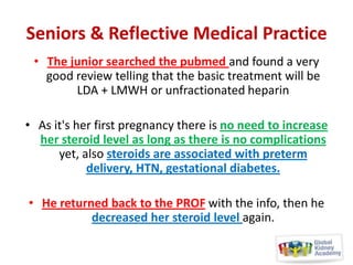 Seniors & Reflective Medical Practice
• The junior searched the pubmed and found a very
good review telling that the basic treatment will be
LDA + LMWH or unfractionated heparin
• As it's her first pregnancy there is no need to increase
her steroid level as long as there is no complications
yet, also steroids are associated with preterm
delivery, HTN, gestational diabetes.
• He returned back to the PROF with the info, then he
decreased her steroid level again.

 