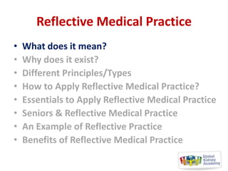 Reflective Medical Practice
•
•
•
•
•
•
•
•

What does it mean?
Why does it exist?
Different Principles/Types
How to Apply Reflective Medical Practice?
Essentials to Apply Reflective Medical Practice
Seniors & Reflective Medical Practice
An Example of Reflective Practice
Benefits of Reflective Medical Practice

 
